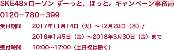 ■お問い合わせ SKE48×ローソン ずーっと、ほっと。キャンペーン事務局0120-780-399 受付期間 2017年11月14日(火)~12月28日(木)/2018年1月5日(金)~2018年3月30日(金)まで受付時間 10:00~17:00(土日祝は除く)