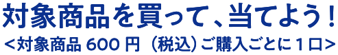 対象商品を買って、当てよう！＜対象商品600円（税込）ご購入ごとに1口＞