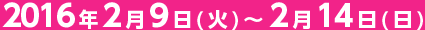 2016年2月9日(火)~2月14日(日)