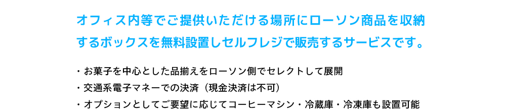 オフィス内等でご提供いただける場所にローソン商品を収納するボックスを無料設置しセルフレジで販売するサービスです。 お菓子を中心とした品揃えをローソン側でセレクトして展開 交通系電子マネーでの決済(現金決済は不可)オプションとしてご要望に応じてコーヒーマシン・冷蔵庫・冷凍庫も設置可能