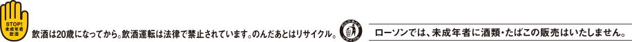 飲酒は20歳になってから。飲酒運転は法律で禁止されています。 のんだあとはリサイクル。ローソンでは未成年者に酒類・たばこの販売はいたしません。