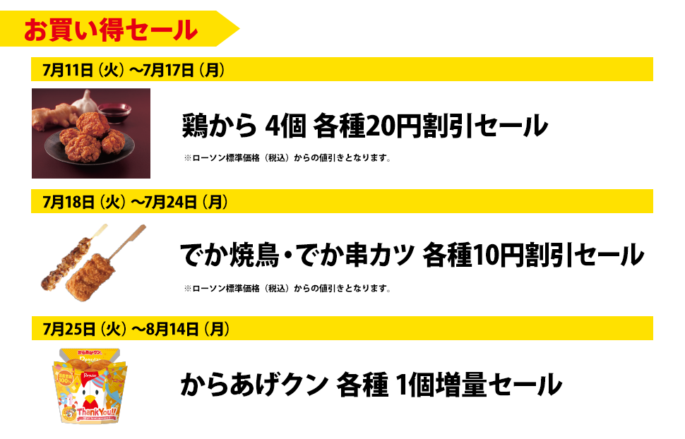 お買い得セール | 7月11日(火)~7月17日(月)鶏から 4個 各種20円割引セール | 7月18日(火)~7月24日(月)でか焼鳥・でか串カツ 各種10円割引セール | 7月25日(火)~8月14日(月) からあげクン 各種1個増量セール | ※ローソン標準価格(税込)からの値引きとなります。