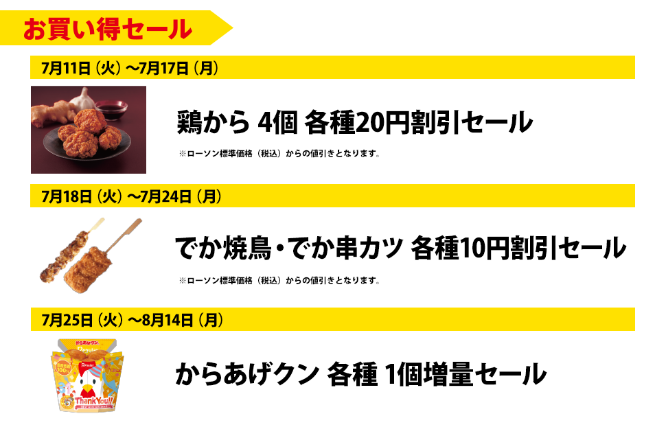 お買い得セール | 7月11日（火）～7月17日（月）鶏から 4個 各種20円割引セール | 7月18日（火）～7月24日（月）でか焼鳥・でか串カツ 各種10円割引セール | 7月25日（火）～8月14日（月） からあげクン 各種1個増量セール | ※ローソン標準価格（税込）からの値引きとなります。