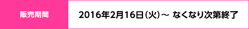 販売期間：2016年2月16日（火）～ なくなり次第終了