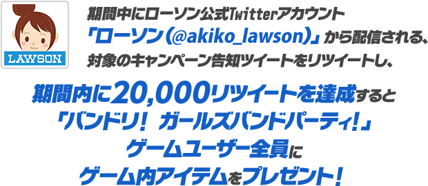 期間中にローソン公式Twitterアカウント「ローソン（@akiko_lawson）」から配信される、対象のキャンペーン告知ツイートをリツイートし、期間内に20,000リツイートを達成すると「バンドリ！ ガールズバンドパーティ！」ゲームユーザー全員にゲーム内アイテムをプレゼント！