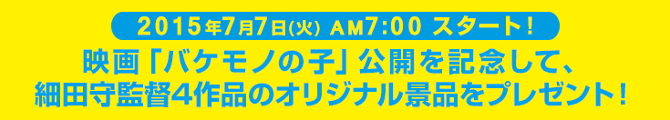 2015年7月7日(火) AM7:00 スタート！映画「バケモノの子」公開を記念して、細田守監督4作品のオリジナル景品をプレゼント！