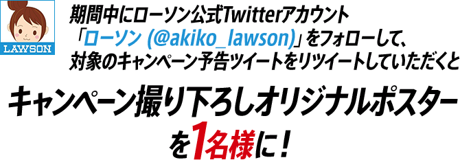 期間中にローソン公式Twitterアカウント「ローソン (@akiko_lawson)」をフォローして、対象のキャンペーン予告ツイートをリツイートしていただくと キャンペーン撮り下ろしオリジナルポスターを１名様に！