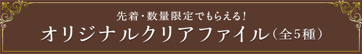 先着・数量限定でもらえる！ オリジナルクリアファイル(全5種)