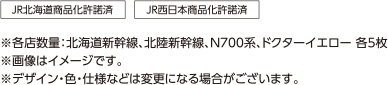 JR北海道商品化許諾済 JR西日本商品化許諾済 ※各店数量：北海道新幹線、北陸新幹線、N700系、ドクターイエロー 各5枚 ※画像はイメージです。 ※デザイン・色・仕様などは変更になる場合がございます。