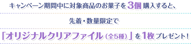 キャンペーン期間中に対象商品のお菓子を3個購入すると、先着・数量限定で 「オリジナルクリアファイル（全5種）」を1枚プレゼント！