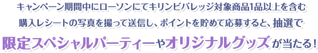キャンペーン期間中にローソンにてキリンビバレッジ対象商品1品以上を含む購入レシートの写真を撮って送信し、ポイントを貯めて応募すると、抽選で限定スペシャルパーティーやオリジナルグッズが当たる！