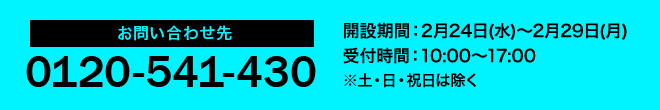 お問い合わせ先 0120-541-430 開設期間:2月24日(水)~2月29日(月) 受付期間:10:00~17:00 ※土・日・祝は除く