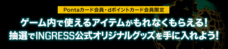 Pontaカード会員・dポイントカード会員限定 ゲーム内で使えるアイテムがもれなくもらえる!抽選でINGRESS公式オリジナルグッズを手に入れよう!