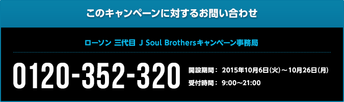 このキャンペーンに対するお問い合わせ 三代目 J Soul Brothersキャンペーン事務局 0120-352-320 開設期間: 2015年10月6日(火)〜10月26日(月) 受付時間: 9:00〜21:00