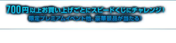 700円以上お買い上げごとにスピードくじにチャレンジ! 限定プレミアムイベント他、豪華景品が当たる!