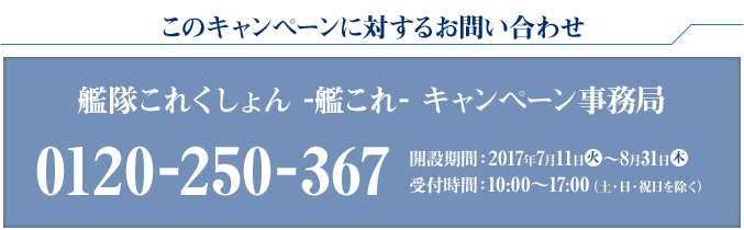 このキャンペーンに対するお問い合わせ 艦隊これくしょん -艦これ- キャンペーン事務局 0120-250-367 開設期間：2017年7月11日火〜8月31日木 受付時間：10:00〜17:00(土・日・祝日を除く)