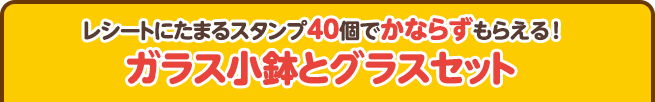 レシートにたまるスタンプ40個でかならずもらえる!ガラス小鉢とグラスセット