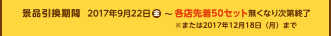 景品引換期間 2017年9月22日(金)~各店先着50セット無くなり次第終了※または2017年12月18日(月)まで
