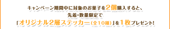 キャンペーン期間中に対象のお菓子を2個購入すると、先着・数量限定で「オリジナル2層ステッカー(全10種)」を1枚プレゼント!