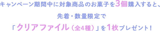 キャンペーン期間中に対象商品のお菓子を3個購入すると、 先着・数量限定で「クリアファイル（全4種）」を1枚プレゼント！