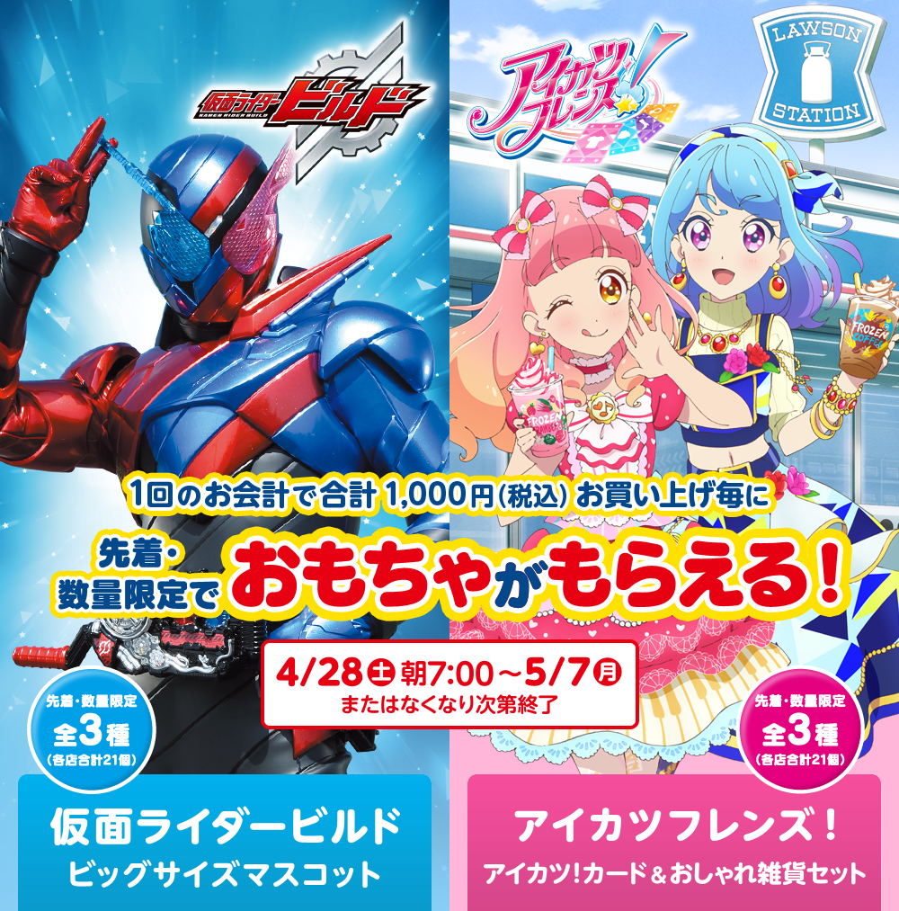 1回のお会計で合計1,000円（税込）お買い上げ毎に先着・数量限定でおもちゃがもらえる！ 4/28（土）朝7：00～5/7（月）またはなくなり次第終了 先着・数量限定全3種（各店合計21個） 仮面ライダービルド ビッグサイズマスコット アイカツフレンズ！ アイカツ！カード&おしゃれ雑貨セット