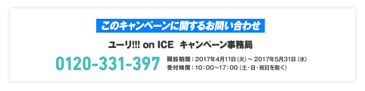 このキャンペーンに関するお問い合わせ ユーリ!!! on ICE キャンペーン事務局 0120-331-397