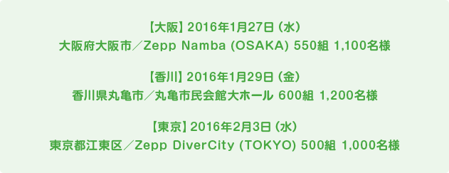 【大阪】2016年1月27日（水）大阪府大阪市／Zepp Namba (OSAKA) 550組 1,100名様 【香川】2016年1月29日（金） 香川県丸亀市／丸亀市民会館大ホール 600組 1,200名様 【東京】2016年2月3日（水） 東京都江東区／Zepp DiverCity (TOKYO) 500組 1,000名様
