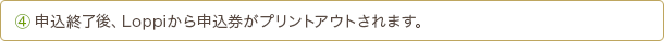 4 申込終了後、Loppiから申込券がプリントアウトされます。