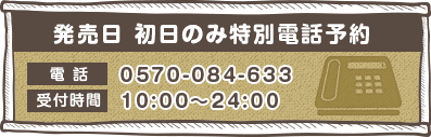 発売日 初日のみ特別電話予約 電話 0570-084-633 受付時間 10:00〜24:00