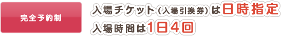 完全予約制 入場チケット（入場引換券）は日時指定 / 入場時間は1日4回
