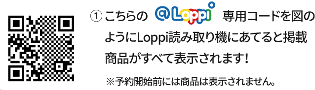 ① こちらの@Loppi専用コードを図のようにLoppi読み取り機にあてると掲載商品がすべて表示されます！ ※予約開始前には商品は表示されません。