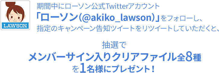 期間中にローソン公式Twitterアカウント「ローソン（@akiko_lawson）」をフォローし、指定のキャンペーン告知ツイートをリツイートしていただくと、抽選でメンバーサイン入りクリアファイル全8種を1名様にプレゼント！