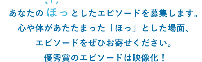 あなたのほっとしたエピソードを募集します。心や体があたたまった「ほっ」とした場面、エピソードをぜひお寄せください。優秀賞のエピソードは映像化！