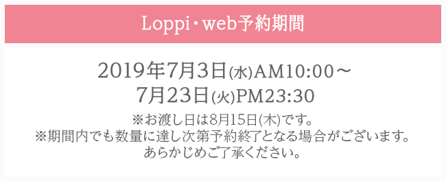 Loppi・web予約期間 2019年7月3日(水)AM10:00〜7月23日(火)PM23:30 ※お渡し日は8月15日(木)です。 ※期間内でも数量に達し次第予約終了となる場合がございます。あらかじめご了承ください。