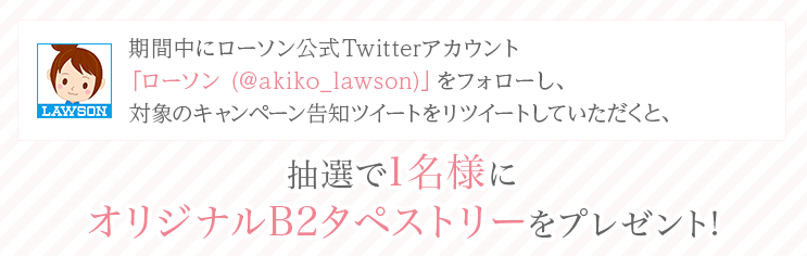 期間中にローソン公式Twitterアカウント「ローソン (@akiko_lawson)」をフォローし、対象のキャンペーン告知ツイートをリツイートしていただくと、抽選で1名様にオリジナルB2タペストリーをプレゼント!