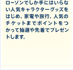 ローソンでしか手にはいらない人気キャラクターグッズをはじめ、家電や旅行、人気のチケットまでポイントをつかって抽選や先着でプレゼントします。