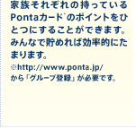家族それぞれの持っているPontaｶｰﾄﾞのポイントをひとつにすることができます。みんなで貯めれば効率的にたまります。※http://www.ponta.jp/から「グループ登録」が必要です。