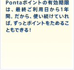 Pontaポイントの有効期限は、最終ご利用日から1年間。だから、使い続けていれば，ずっとポイントをためることもできる！