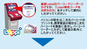 直接Loppiのバーコードリーダーにかざすか、「Loppi専用コードをお持ちの方」をタッチして案内にしたがってください。パソコンの場合は二次元バーコードのプリントを、携帯電話の場合は二次元バーコードを画面に表示し、バーコードリーダーにかざして画面の案内にしたがってください。