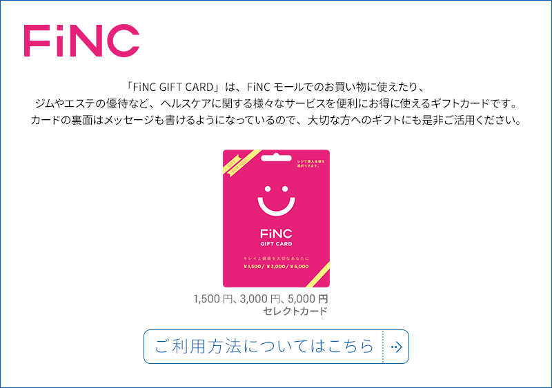 「FiNC GIFT CARD」は、FiNCモールでのお買い物に使えたり、ジムやエステの優待など、ヘルスケアに関する様々なサービスを便利にお得に使えるギフトカードです。カードの裏面はメッセージも書けるようになっているので、大切な方へのギフトにも是非ご活用ください。