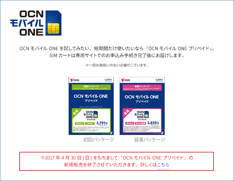 OCNモバイルONEを試してみたい、短期間だけ使いたいなら「OCNモバイルONEプリペイド」。SIMカードは専用サイトでのお申込み手続き完了後にお届けします。※一部お取扱いのない店舗がございます。 ※2017年4月30日(日)をもちまして「OCN モバイル ONE プリペイド」の新規販売を終了させていただきます。詳しくはこちら