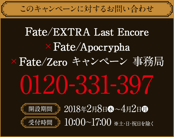 このキャンペーンに対するお問い合わせ Fate/EXTRA Last Encore×Fate/Apocrypha×Fate/Zero キャンペーン 事務局 0120-331-397 開設期間 2018年2月8日(木)〜4月2日(月) 受付時間 10:00〜17:00 ※土・日・祝日を除く