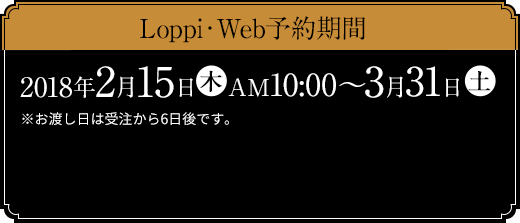 Loppi・Web予約期間 2018年2月15日(木)AM10:00～3月31日(土) ※お渡し日は受注から6日後です。