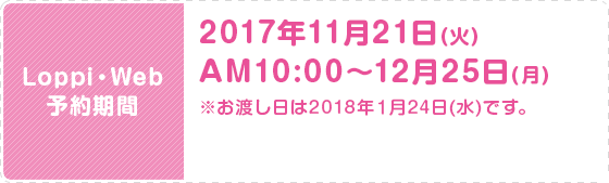 Loppi・Web 予約期間 2017年11月21日(火)AM10:00〜12月25日(月) ※お渡し日は2018年１月24日(水)です。