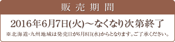 販売期間 2016年6月7日(火)～なくなり次第終了 ※北海道・九州地域は発売日が6月8日(水)からとなります。ご了承ください。