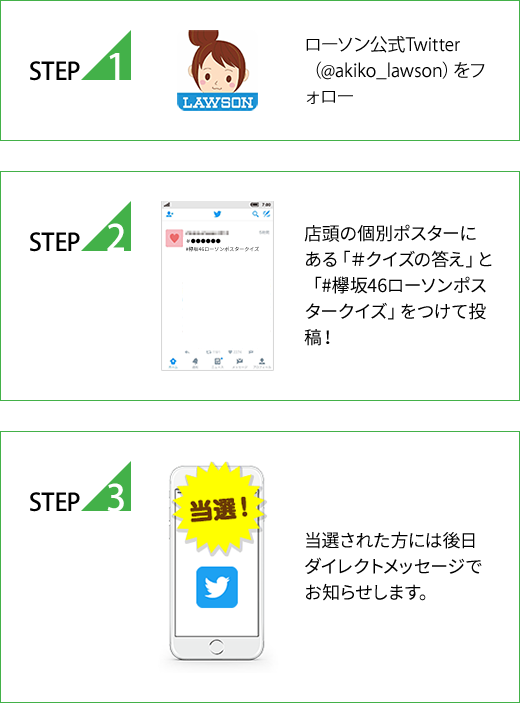 STEP1 ローソン公式Twitter（@akiko_lawson）をフォロー STEP2 店頭の個別ポスターにある「＃クイズの答え」と「#欅坂46ローソンポスタークイズ」をつけて投稿！ STEP3 当選された方には後日ダイレクトメッセージでお知らせします。