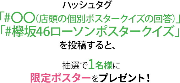 ハッシュタグ 「#〇〇（店頭の個別ポスタークイズの回答）」「#欅坂46ローソンポスタークイズ」を投稿すると、抽選で1名様に限定ポスターをプレゼント！