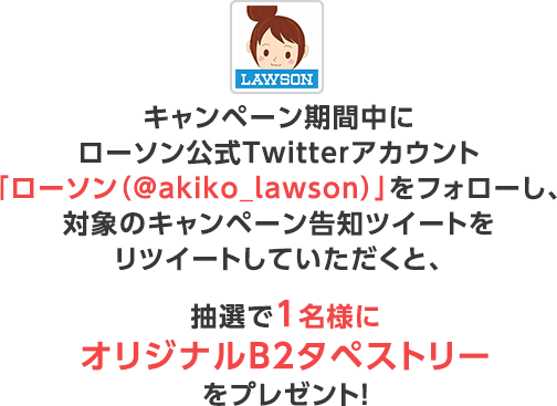 キャンペーン期間中にローソン公式Twitterアカウント「ローソン（@akiko_lawson）」をフォローし、対象のキャンペーン告知ツイートをリツイートしていただくと、抽選で1名様にオリジナルB2タペストリーをプレゼント！