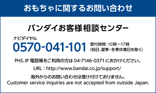 おもちゃに関するお問い合わせ バンダイお客様相談センター ナビダイヤル 0570-041-101 受付時間：10時～17時（祝日、夏季・冬季休業日を除く） PHS、IP電話等をご利用の方は04-7146-0371におかけください。 URL：http://www.bandai.co.jp/support/ 海外からのお問い合わせは受け付けておりません。 Customer service inquiries are not accepted from outside Japan.