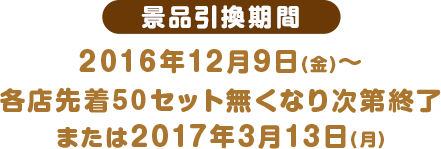 景品引換期間 2016年12月9日(金)〜各店先着50セット無くなり次第終了または2017年3月13日(月)